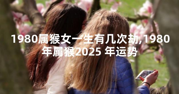 1980属猴女一生有几次劫,1980年属猴2025 年运势